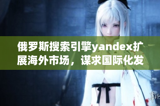俄罗斯搜索引擎yandex扩展海外市场，谋求国际化发展