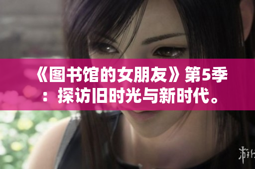 《图书馆的女朋友》第5季：探访旧时光与新时代。