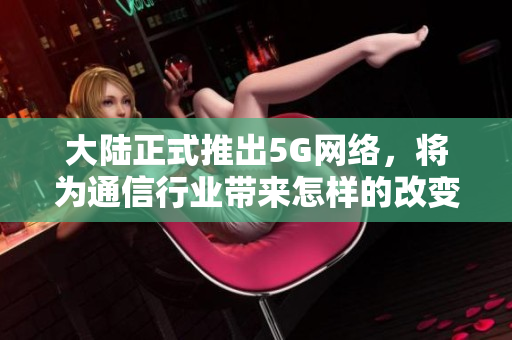 大陆正式推出5G网络，将为通信行业带来怎样的改变？