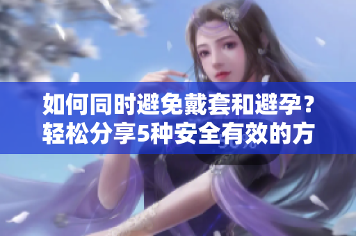 如何同时避免戴套和避孕？轻松分享5种安全有效的方法