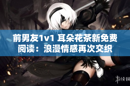 前男友1v1 耳朵花茶新免费阅读：浪漫情感再次交织