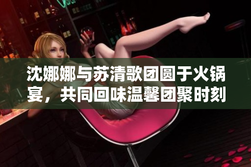 沈娜娜与苏清歌团圆于火锅宴，共同回味温馨团聚时刻