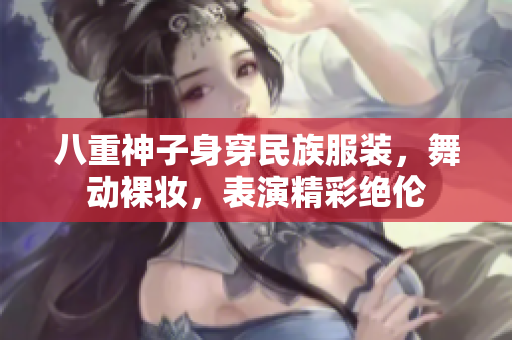 八重神子身穿民族服装，舞动裸妆，表演精彩绝伦