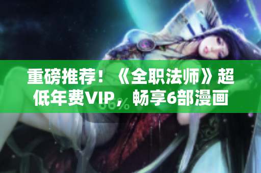重磅推荐！《全职法师》超低年费VIP，畅享6部漫画免费阅读！
