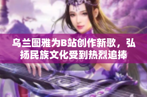 乌兰图雅为B站创作新歌，弘扬民族文化受到热烈追捧