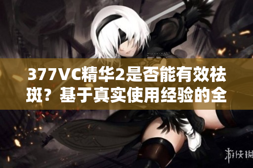 377VC精华2是否能有效祛斑？基于真实使用经验的全面评测