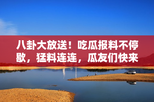 八卦大放送！吃瓜报料不停歇，猛料连连，瓜友们快来围观