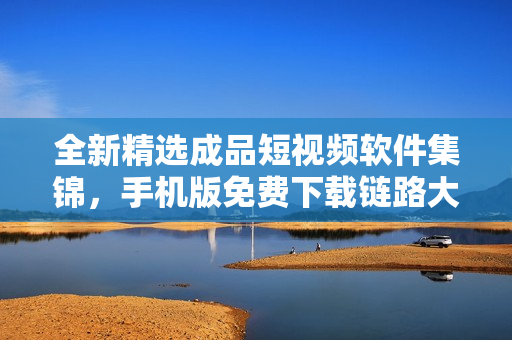 全新精选成品短视频软件集锦，手机版免费下载链路大揭秘