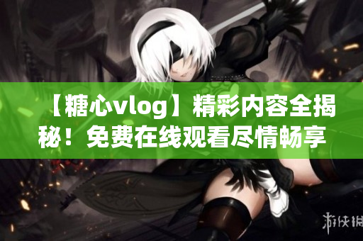 【糖心vlog】精彩内容全揭秘！免费在线观看尽情畅享