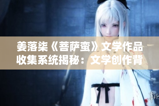 姜落柒《菩萨蛮》文学作品收集系统揭秘：文学创作背后的精华与深意