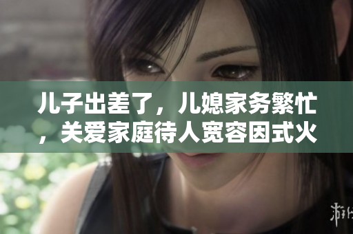 儿子出差了，儿媳家务繁忙，关爱家庭待人宽容因式火了