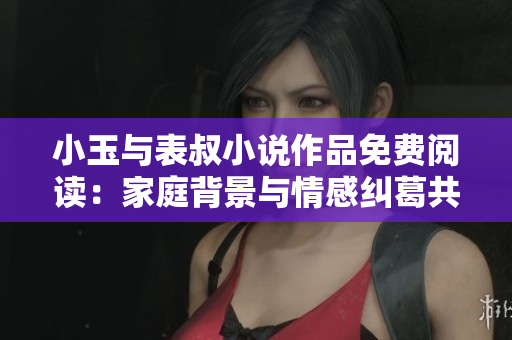 小玉与表叔小说作品免费阅读：家庭背景与情感纠葛共同交织