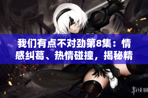 我们有点不对劲第8集：情感纠葛、热情碰撞，揭秘精彩片段