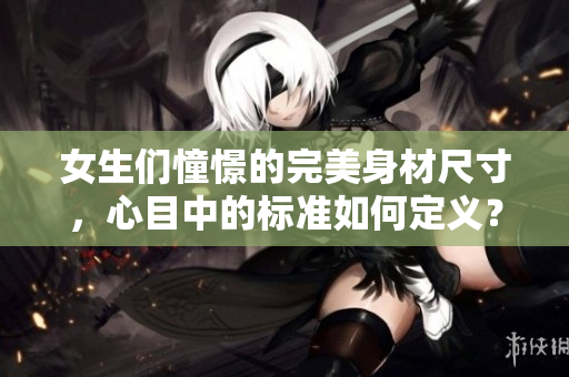 女生们憧憬的完美身材尺寸，心目中的标准如何定义？