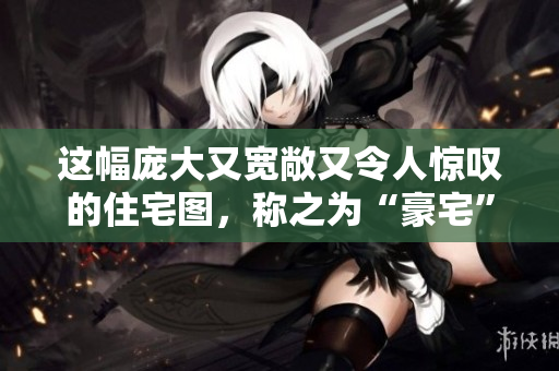 这幅庞大又宽敞又令人惊叹的住宅图，称之为“豪宅”毫不为过