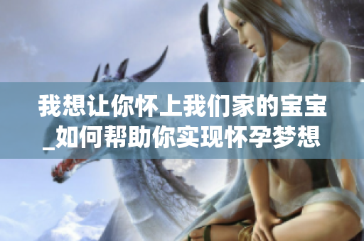 我想让你怀上我们家的宝宝_如何帮助你实现怀孕梦想