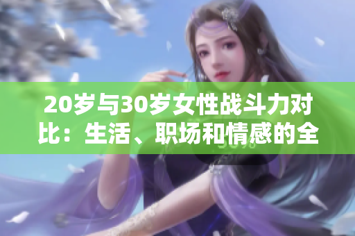 20岁与30岁女性战斗力对比：生活、职场和情感的全方位成长