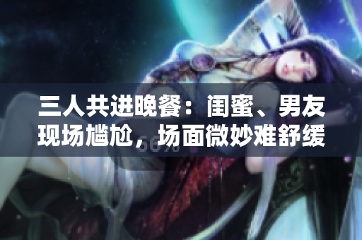 三人共进晚餐：闺蜜、男友现场尴尬，场面微妙难舒缓
