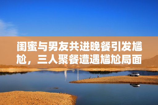 闺蜜与男友共进晚餐引发尴尬，三人聚餐遭遇尴尬局面