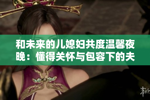 和未来的儿媳妇共度温馨夜晚：懂得关怀与包容下的夫妻相守。