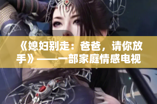 《媳妇别走：爸爸，请你放手》——一部家庭情感电视剧