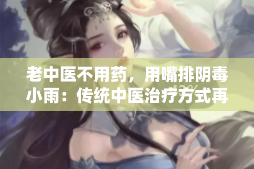 老中医不用药，用嘴排阴毒小雨：传统中医治疗方式再现新风采
