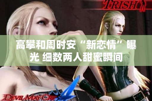 高攀和周时安“新恋情”曝光 细数两人甜蜜瞬间
