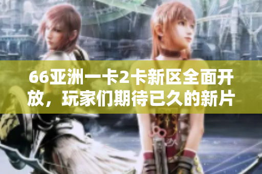 66亚洲一卡2卡新区全面开放，玩家们期待已久的新片区即将上线