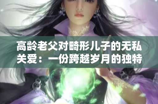 高龄老父对畸形儿子的无私关爱：一份跨越岁月的独特情缘