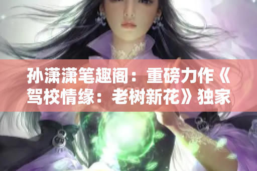 孙潇潇笔趣阁：重磅力作《驾校情缘：老树新花》独家首发