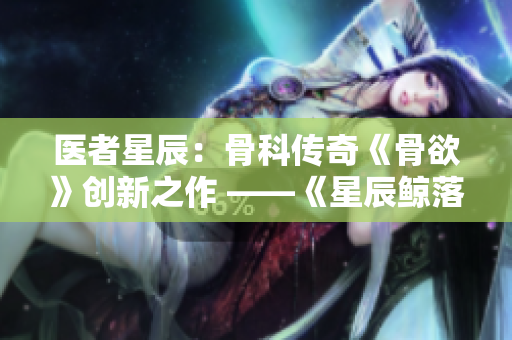 医者星辰：骨科传奇《骨欲》创新之作 ——《星辰鲸落》完整解析