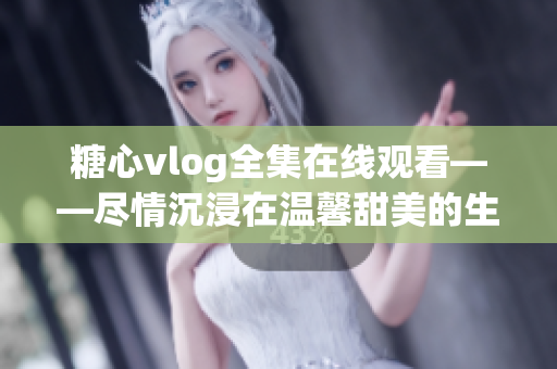糖心vlog全集在线观看——尽情沉浸在温馨甜美的生活记录中