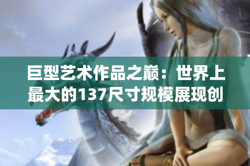 巨型艺术作品之巅：世界上最大的137尺寸规模展现创意的壮丽奇观(1)