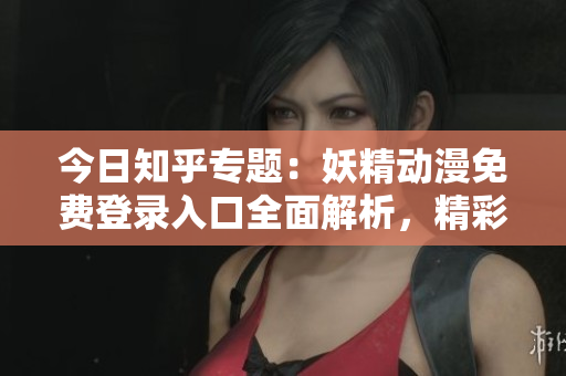 今日知乎专题：妖精动漫免费登录入口全面解析，精彩内容一网打尽