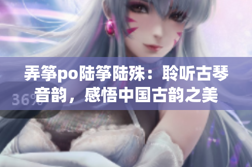 弄筝po陆筝陆殊：聆听古琴音韵，感悟中国古韵之美