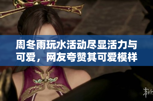 周冬雨玩水活动尽显活力与可爱，网友夸赞其可爱模样。