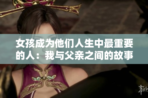 女孩成为他们人生中最重要的人：我与父亲之间的故事