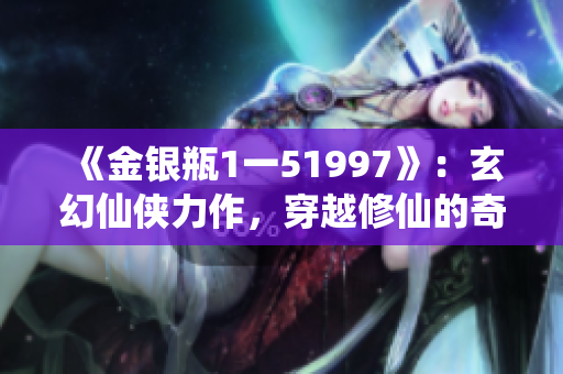 《金银瓶1一51997》：玄幻仙侠力作，穿越修仙的奇幻之旅