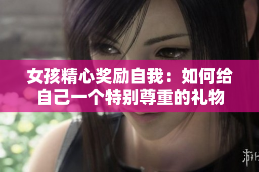 女孩精心奖励自我：如何给自己一个特别尊重的礼物