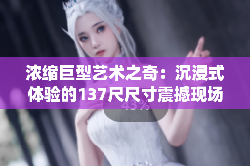 浓缩巨型艺术之奇：沉浸式体验的137尺尺寸震撼现场(1)