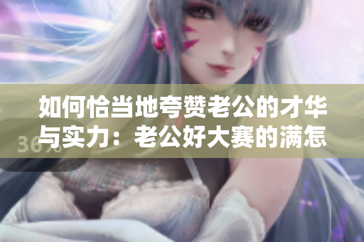 如何恰当地夸赞老公的才华与实力：老公好大赛的满怎么夸