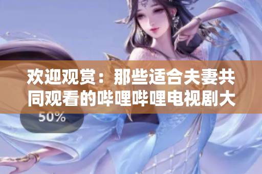 欢迎观赏：那些适合夫妻共同观看的哔哩哔哩电视剧大推荐