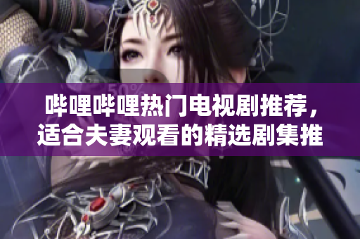 哔哩哔哩热门电视剧推荐，适合夫妻观看的精选剧集推荐