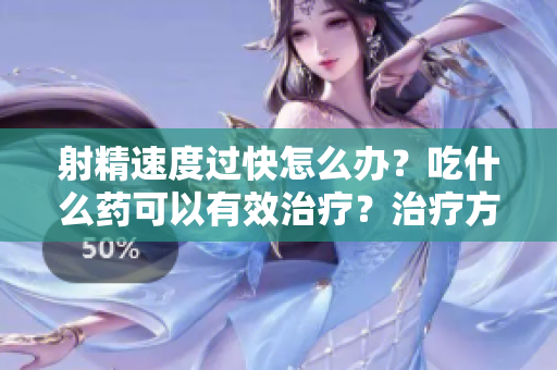 射精速度过快怎么办？吃什么药可以有效治疗？治疗方法详解