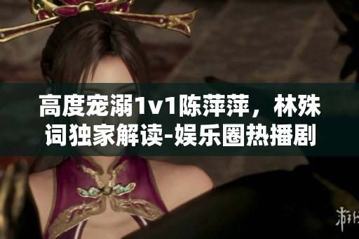 高度宠溺1v1陈萍萍，林殊词独家解读-娱乐圈热播剧全面解析