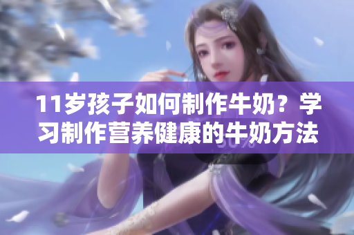 11岁孩子如何制作牛奶？学习制作营养健康的牛奶方法