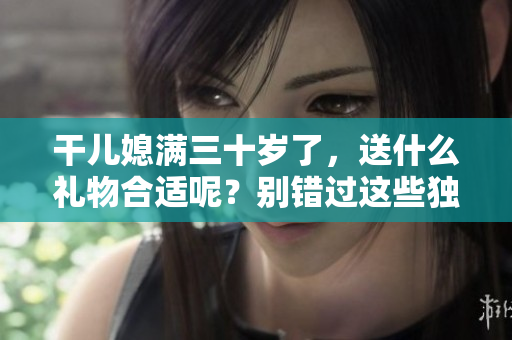干儿媳满三十岁了，送什么礼物合适呢？别错过这些独特的送礼建议！