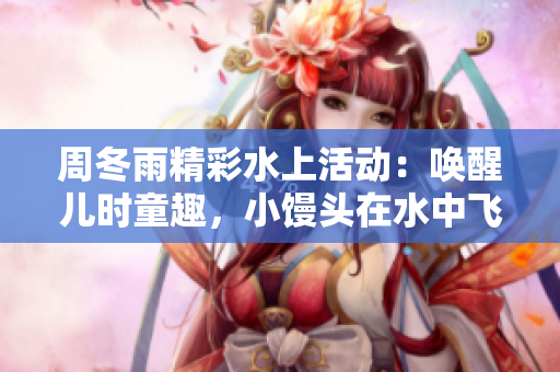 周冬雨精彩水上活动：唤醒儿时童趣，小馒头在水中飞舞