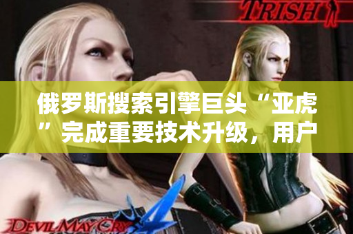 俄罗斯搜索引擎巨头“亚虎”完成重要技术升级，用户体验再提升