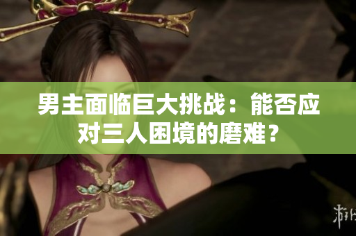 男主面临巨大挑战：能否应对三人困境的磨难？